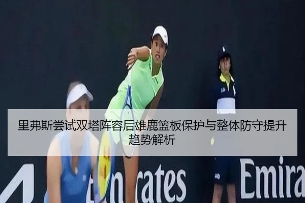 里弗斯尝试双塔阵容后雄鹿篮板保护与整体防守提升趋势解析